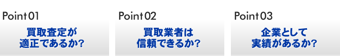 Point01 買取査定が適正であるか？／Point02 買取業者は信頼できるか？／Point03 企業として実績があるか？