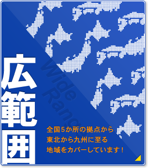 広範囲 全国5ヶ所の拠点から東北から九州に至る地域をカバーしています！